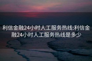 利信金融24小时人工服务热线:利信金融24小时人工服务热线是多少