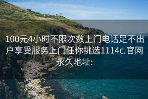 100元4小时不限次数上门电话足不出户享受服务上门任你挑选1114c.官网永久地址: