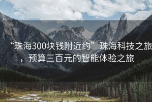 “珠海300块钱附近约”珠海科技之旅，预算三百元的智能体验之旅