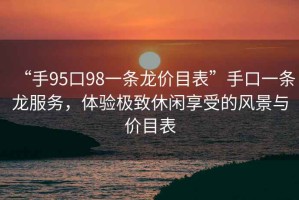 “手95口98一条龙价目表”手口一条龙服务，体验极致休闲享受的风景与价目表