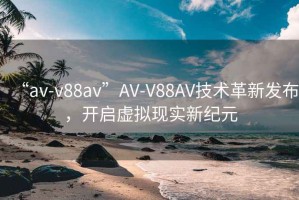 “av-v88av”AV-V88AV技术革新发布，开启虚拟现实新纪元