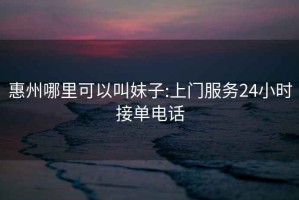 惠州哪里可以叫妹子:上门服务24小时接单电话