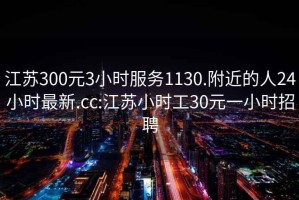 江苏300元3小时服务1130.附近的人24小时最新.cc:江苏小时工30元一小时招聘