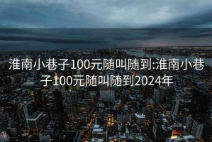 淮南小巷子100元随叫随到:淮南小巷子100元随叫随到2024年