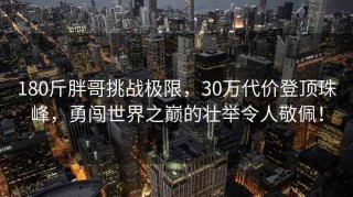 180斤胖哥挑战极限，30万代价登顶珠峰，勇闯世界之巅的壮举令人敬佩！