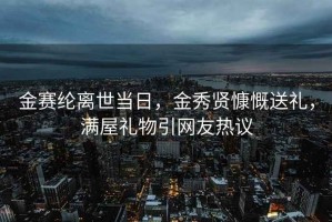 金赛纶离世当日，金秀贤慷慨送礼，满屋礼物引网友热议