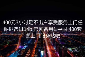 400元3小时足不出户享受服务上门任你挑选1114b.官网备用1.中国:400套餐上门服务贴吧