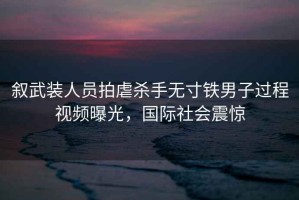 叙武装人员拍虐杀手无寸铁男子过程视频曝光，国际社会震惊