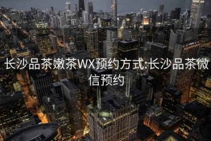 长沙品茶嫩茶WX预约方式:长沙品茶微信预约