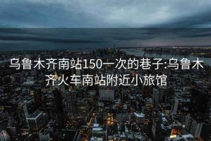 乌鲁木齐南站150一次的巷子:乌鲁木齐火车南站附近小旅馆