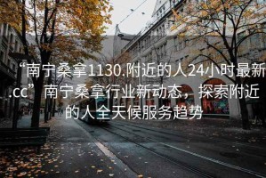 “南宁桑拿1130.附近的人24小时最新.cc”南宁桑拿行业新动态，探索附近的人全天候服务趋势