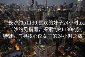 “长沙约p1130.喜欢的妹子24小时.cc”长沙约见指南，探索约P1130的独特魅力与寻找心仪女子的24小时之旅