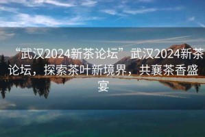 “武汉2024新茶论坛”武汉2024新茶论坛，探索茶叶新境界，共襄茶香盛宴