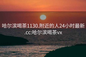 哈尔滨喝茶1130.附近的人24小时最新.cc:哈尔滨喝茶vx