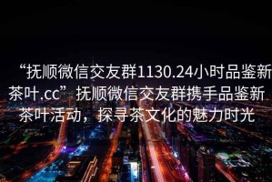 “抚顺微信交友群1130.24小时品鉴新茶叶.cc”抚顺微信交友群携手品鉴新茶叶活动，探寻茶文化的魅力时光