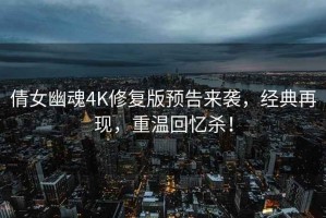 倩女幽魂4K修复版预告来袭，经典再现，重温回忆杀！