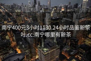 南宁400元3小时1130.24小时品鉴新茶叶.cc:南宁哪里有新茶