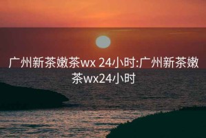 广州新茶嫩茶wx 24小时:广州新茶嫩茶wx24小时