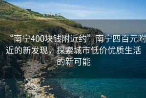 “南宁400块钱附近约”南宁四百元附近的新发现，探索城市低价优质生活的新可能