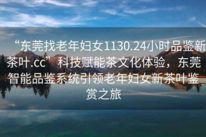 “东莞找老年妇女1130.24小时品鉴新茶叶.cc”科技赋能茶文化体验，东莞智能品鉴系统引领老年妇女新茶叶鉴赏之旅