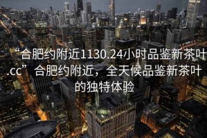 “合肥约附近1130.24小时品鉴新茶叶.cc”合肥约附近，全天候品鉴新茶叶的独特体验