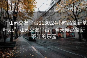 “江苏交友平台1130.24小时品鉴新茶叶.cc”江苏交友平台，全天候品鉴新茶叶的乐园