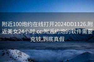 附近100炮约在线打开2024DD1126.附近美女24小时.cc:附近约炮的软件需要充钱,到底真假