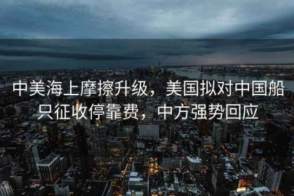 中美海上摩擦升级，美国拟对中国船只征收停靠费，中方强势回应