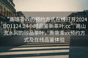 “高端茶vx的预约方式在线打开2024DD1124.24小时品鉴新茶叶.cc”高山流水间的珍品茶叶，高端茶vx预约方式及在线品鉴体验