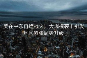 美在中东再燃战火，大规模袭击引发地区紧张局势升级