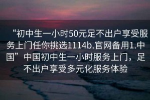 “初中生一小时50元足不出户享受服务上门任你挑选1114b.官网备用1.中国”中国初中生一小时服务上门，足不出户享受多元化服务体验