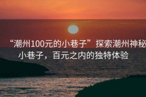 “潮州100元的小巷子”探索潮州神秘小巷子，百元之内的独特体验