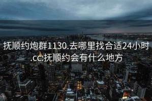 抚顺约炮群1130.去哪里找合适24小时.cc:抚顺约会有什么地方