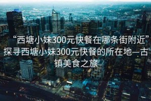 “西塘小妹300元快餐在哪条街附近”探寻西塘小妹300元快餐的所在地—古镇美食之旅