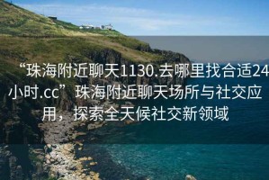 “珠海附近聊天1130.去哪里找合适24小时.cc”珠海附近聊天场所与社交应用，探索全天候社交新领域