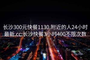 长沙300元快餐1130.附近的人24小时最新.cc:长沙快餐3小时400不限次数