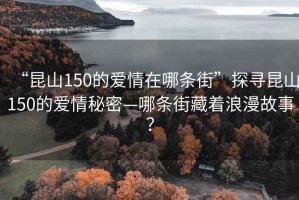 “昆山150的爱情在哪条街”探寻昆山150的爱情秘密—哪条街藏着浪漫故事？