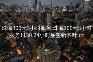 珠海300元3小时服务:珠海300元3小时服务1130.24小时品鉴新茶叶.cc