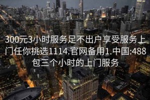 300元3小时服务足不出户享受服务上门任你挑选1114.官网备用1.中国:488包三个小时的上门服务