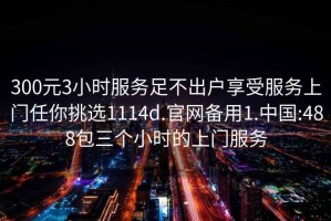 300元3小时服务足不出户享受服务上门任你挑选1114d.官网备用1.中国:488包三个小时的上门服务