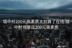 城中村200元高素质太划算了在线:城中村按摩店200元高素质