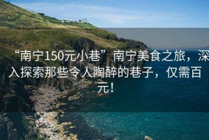 “南宁150元小巷”南宁美食之旅，深入探索那些令人陶醉的巷子，仅需百元！