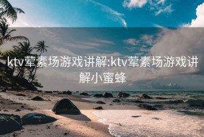 ktv荤素场游戏讲解:ktv荤素场游戏讲解小蜜蜂