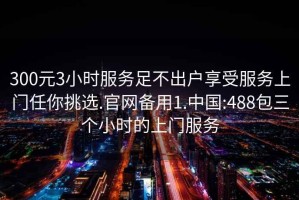 300元3小时服务足不出户享受服务上门任你挑选.官网备用1.中国:488包三个小时的上门服务