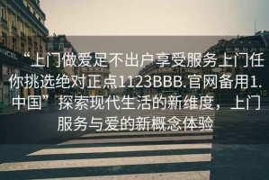 “上门做爱足不出户享受服务上门任你挑选绝对正点1123BBB.官网备用1.中国”探索现代生活的新维度，上门服务与爱的新概念体验