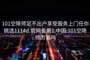 101空降师足不出户享受服务上门任你挑选1114d.官网备用1.中国:101空降师厉害吗