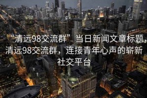 “清远98交流群”当日新闻文章标题，清远98交流群，连接青年心声的崭新社交平台