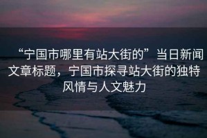 “宁国市哪里有站大街的”当日新闻文章标题，宁国市探寻站大街的独特风情与人文魅力