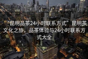 “昆明品茶24小时联系方式”昆明茶文化之旅，品茶体验与24小时联系方式大全