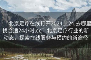 “北京足疗在线打开20241124.去哪里找合适24小时.cc”北京足疗行业的新动态，探索在线服务与预约的新途径